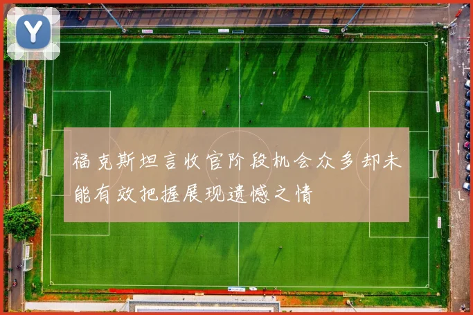 福克斯坦言收官阶段机会众多却未能有效把握展现遗憾之情