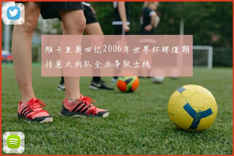 维卡里奥回忆2006年世界杯辉煌期待意大利队全力争取出线