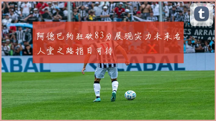 阿德巴约狂砍83分展现实力未来名人堂之路指日可待