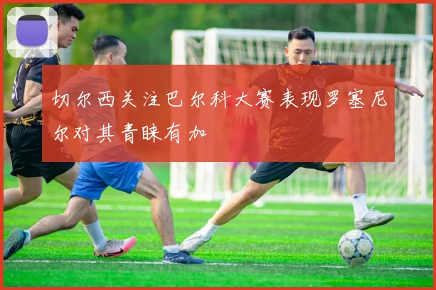 切尔西关注巴尔科大赛表现罗塞尼尔对其青睐有加