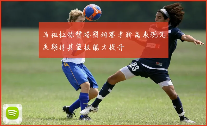 马祖拉称赞塔图姆赛季新高表现完美期待其篮板能力提升