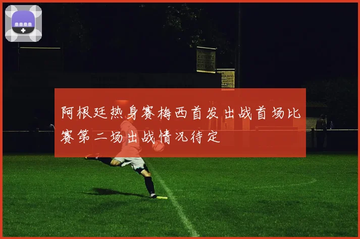 阿根廷热身赛梅西首发出战首场比赛第二场出战情况待定