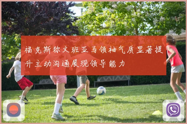 福克斯称文班亚马领袖气质显著提升主动沟通展现领导能力