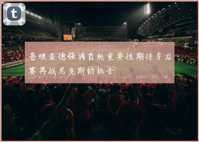 普理查德强调首轮重要性期待季后赛再战尼克斯的机会