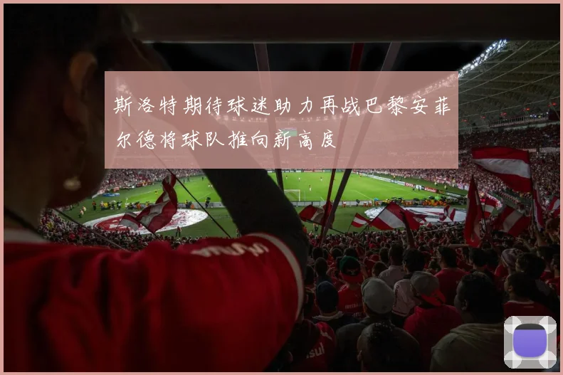 斯洛特期待球迷助力再战巴黎安菲尔德将球队推向新高度