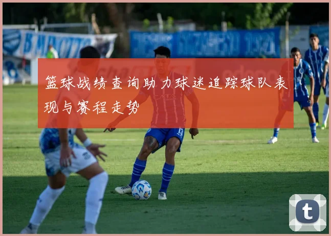 篮球战绩查询助力球迷追踪球队表现与赛程走势