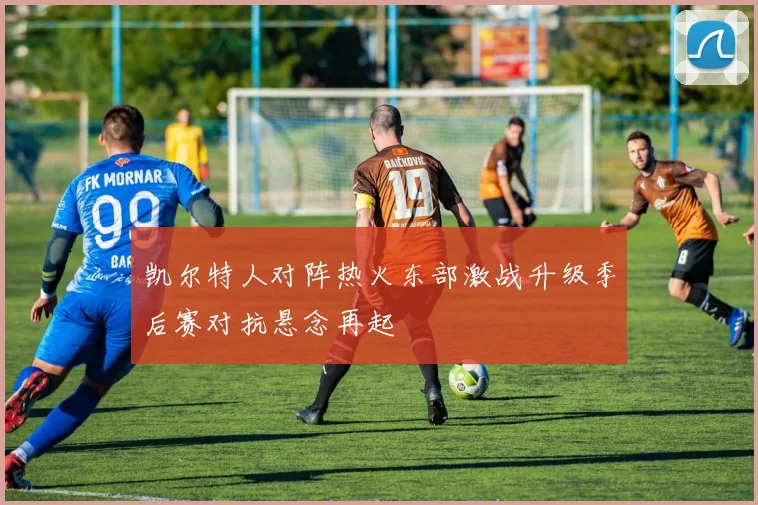 凯尔特人对阵热火东部激战升级季后赛对抗悬念再起